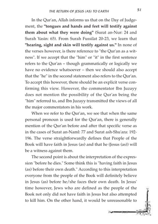 THE RETURN OF JESUS (AS) TO EARTH                     51

    In the Qur'an, Allah informs us that on the Day of Judge-
ment, the "tongues and hands and feet will testify against
them about what they were doing" (Surat an-Nur: 24 and
Surah Yasin: 65). From Surah Fussilat 20-23, we learn that
"hearing, sight and skin will testify against us." In none of
the verses however, is there reference to "the Qur'an as a wit-
ness". If we accept that the "him" or "it" in the first sentence
refers to the Qur'an – though grammatically or logically we
have no evidence whatsoever – then we should also accept
that the "he" in the second statement also refers to the Qur'an.
To accept this however, there should be an explicit verse con-
firming this view. However, the commentator Ibn Juzayy
does not mention the possibility of the Qur'an being the
"him" referred to, and Ibn Juzayy transmitted the views of all
the major commentators in his work.
    When we refer to the Qur'an, we see that when the same
personal pronoun is used for the Qur'an, there is generally
mention of the Qur'an before and after that specific verse as
in the cases of Surat an-Naml: 77 and Surat ash-Shu'ara: 192-
196. The verse straightforwardly defines that People of the
Book will have faith in Jesus (as) and that he (Jesus (as)) will
be a witness against them.
    The second point is about the interpretation of the expres-
sion "before he dies." Some think this is "having faith in Jesus
(as) before their own death." According to this interpretation
everyone from the people of the Book will definitely believe
in Jesus (as) before he/she faces their own death. In Jesus'
time however, Jews who are defined as the people of the
Book not only did not have faith in Jesus but also attempted
to kill him. On the other hand, it would be unreasonable to
 