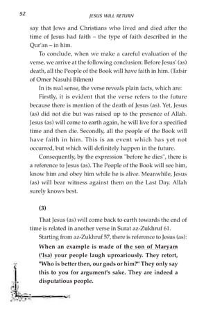 52                           JESUS WILL RETURN

     say that Jews and Christians who lived and died after the
     time of Jesus had faith – the type of faith described in the
     Qur'an – in him.
         To conclude, when we make a careful evaluation of the
     verse, we arrive at the following conclusion: Before Jesus' (as)
     death, all the People of the Book will have faith in him. (Tafsir
     of Omer Nasuhi Bilmen)
         In its real sense, the verse reveals plain facts, which are:
         Firstly, it is evident that the verse refers to the future
     because there is mention of the death of Jesus (as). Yet, Jesus
     (as) did not die but was raised up to the presence of Allah.
     Jesus (as) will come to earth again, he will live for a specified
     time and then die. Secondly, all the people of the Book will
     have faith in him. This is an event which has yet not
     occurred, but which will definitely happen in the future.
         Consequently, by the expression "before he dies", there is
     a reference to Jesus (as). The People of the Book will see him,
     know him and obey him while he is alive. Meanwhile, Jesus
     (as) will bear witness against them on the Last Day. Allah
     surely knows best.

        (3)
        That Jesus (as) will come back to earth towards the end of
     time is related in another verse in Surat az-Zukhruf 61.
        Starting from az-Zukhruf 57, there is reference to Jesus (as):
        When an example is made of the son of Maryam
        ('Isa) your people laugh uproariously. They retort,
        "Who is better then, our gods or him?" They only say
        this to you for argument's sake. They are indeed a
        disputatious people.
 