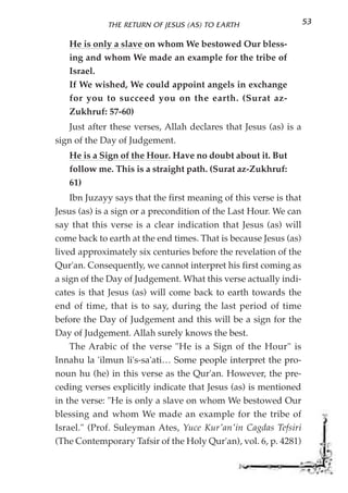 THE RETURN OF JESUS (AS) TO EARTH                     53

   He is only a slave on whom We bestowed Our bless-
   ing and whom We made an example for the tribe of
   Israel.
   If We wished, We could appoint angels in exchange
   for you to succeed you on the earth. (Surat az-
   Zukhruf: 57-60)
   Just after these verses, Allah declares that Jesus (as) is a
sign of the Day of Judgement.
   He is a Sign of the Hour. Have no doubt about it. But
   follow me. This is a straight path. (Surat az-Zukhruf:
   61)
    Ibn Juzayy says that the first meaning of this verse is that
Jesus (as) is a sign or a precondition of the Last Hour. We can
say that this verse is a clear indication that Jesus (as) will
come back to earth at the end times. That is because Jesus (as)
lived approximately six centuries before the revelation of the
Qur'an. Consequently, we cannot interpret his first coming as
a sign of the Day of Judgement. What this verse actually indi-
cates is that Jesus (as) will come back to earth towards the
end of time, that is to say, during the last period of time
before the Day of Judgement and this will be a sign for the
Day of Judgement. Allah surely knows the best.
    The Arabic of the verse "He is a Sign of the Hour" is
Innahu la 'ilmun li's-sa'ati… Some people interpret the pro-
noun hu (he) in this verse as the Qur'an. However, the pre-
ceding verses explicitly indicate that Jesus (as) is mentioned
in the verse: "He is only a slave on whom We bestowed Our
blessing and whom We made an example for the tribe of
Israel." (Prof. Suleyman Ates, Yuce Kur'an'in Cagdas Tefsiri
(The Contemporary Tafsir of the Holy Qur'an), vol. 6, p. 4281)
 