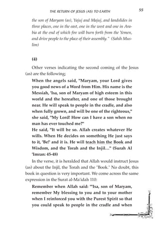 THE RETURN OF JESUS (AS) TO EARTH                     55

   the son of Maryam (as), Yajuj and Majuj, and landslides in
   three places, one in the east, one in the west and one in Ara-
   bia at the end of which fire will burn forth from the Yemen,
   and drive people to the place of their assembly." (Sahih Mus-
   lim)


   (4)
    Other verses indicating the second coming of the Jesus
(as) are the following;
   When the angels said, "Maryam, your Lord gives
   you good news of a Word from Him. His name is the
   Messiah, 'Isa, son of Maryam of high esteem in this
   world and the hereafter, and one of those brought
   near. He will speak to people in the cradle, and also
   when fully grown, and will be one of the righteous,"
   she said, "My Lord! How can I have a son when no
   man has ever touched me?"
   He said, "It will be so. Allah creates whatever He
   wills. When He decides on something He just says
   to it, 'Be!' and it is. He will teach him the Book and
   Wisdom, and the Torah and the Injil…" (Surah Al
   'Imran: 45-48)
    In the verse, it is heralded that Allah would instruct Jesus
(as) about the Injil, the Torah and the "Book." No doubt, this
book in question is very important. We come across the same
expression in the Surat al-Ma'idah 110:
   Remember when Allah said: "'Isa, son of Maryam,
   remember My blessing to you and to your mother
   when I reinforced you with the Purest Spirit so that
   you could speak to people in the cradle and when
 