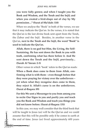 56                           JESUS WILL RETURN

        you were fully grown; and when I taught you the
        Book and Wisdom, and the Torah and the Injil; and
        when you created a bird-shape out of clay by My
        permission…" (Surat al-Ma'idah: 110)
         When we analyse the "Book" in both of the verses, we see
     that it may indicate the Qur'an. In the verses, it is stated that
     the Qur'an is the last divine book sent apart from the Torah,
     the Zabur and the Injil. Besides, in another verse in the
     Qur'an, next to the Torah and the Injil, the word "Book" is
     used to indicate the Qur'an.
        Allah, there is no god but Him, the Living, the Self-
        Sustaining. He has sent down the Book to you with
        truth, confirming what has there before it. And He
        sent down the Torah and the Injil, previously...
        (Surah Al 'Imran: 2-3)
        Other verses in which "book" refers to the Qur'an reads:
        When a Book does come to them from Allah, con-
        firming what is with them – even though before that
        they were praying for victory over the unbelievers –
        yet when what they recognise does come to them,
        they reject it. Allah's curse is on the unbelievers.
        (Surat al-Baqara: 89)
        For this We sent a Messenger to you from among you
        to recite Our Signs to you and purify you and teach
        you the Book and Wisdom and teach you things you
        did not know before. (Surat al-Baqara: 151)
        In this case, we may well consider that the third book that
     will be taught to Jesus (as) will be the Qur'an and we could
     assume that this will be possible only if he comes to earth at
     the end of time. Jesus (as) lived approximately 600 years
 
