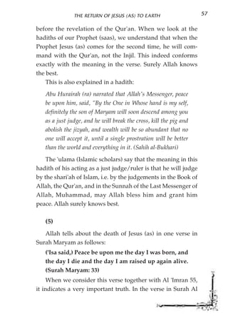THE RETURN OF JESUS (AS) TO EARTH                    57

before the revelation of the Qur'an. When we look at the
hadiths of our Prophet (saas), we understand that when the
Prophet Jesus (as) comes for the second time, he will com-
mand with the Qur'an, not the Injil. This indeed conforms
exactly with the meaning in the verse. Surely Allah knows
the best.
    This is also explained in a hadith:
   Abu Hurairah (ra) narrated that Allah's Messenger, peace
   be upon him, said, "By the One in Whose hand is my self,
   definitely the son of Maryam will soon descend among you
   as a just judge, and he will break the cross, kill the pig and
   abolish the jizyah, and wealth will be so abundant that no
   one will accept it, until a single prostration will be better
   than the world and everything in it. (Sahih al-Bukhari)
    The 'ulama (Islamic scholars) say that the meaning in this
hadith of his acting as a just judge/ruler is that he will judge
by the shari'ah of Islam, i.e. by the judgements in the Book of
Allah, the Qur'an, and in the Sunnah of the Last Messenger of
Allah, Muhammad, may Allah bless him and grant him
peace. Allah surely knows best.

   (5)
   Allah tells about the death of Jesus (as) in one verse in
Surah Maryam as follows:
   ('Isa said,) Peace be upon me the day I was born, and
   the day I die and the day I am raised up again alive.
   (Surah Maryam: 33)
     When we consider this verse together with Al 'Imran 55,
it indicates a very important truth. In the verse in Surah Al
 