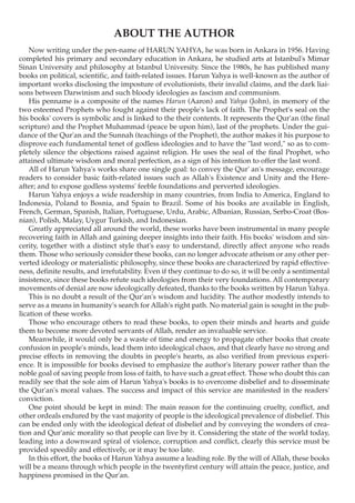 ABOUT THE AUTHOR
    Now writing under the pen-name of HARUN YAHYA, he was born in Ankara in 1956. Having
completed his primary and secondary education in Ankara, he studied arts at Istanbul's Mimar
Sinan University and philosophy at Istanbul University. Since the 1980s, he has published many
books on political, scientific, and faith-related issues. Harun Yahya is well-known as the author of
important works disclosing the imposture of evolutionists, their invalid claims, and the dark liai-
sons between Darwinism and such bloody ideologies as fascism and communism.
    His penname is a composite of the names Harun (Aaron) and Yahya (John), in memory of the
two esteemed Prophets who fought against their people's lack of faith. The Prophet's seal on the
his books' covers is symbolic and is linked to the their contents. It represents the Qur'an (the final
scripture) and the Prophet Muhammad (peace be upon him), last of the prophets. Under the gui-
dance of the Qur'an and the Sunnah (teachings of the Prophet), the author makes it his purpose to
disprove each fundamental tenet of godless ideologies and to have the "last word," so as to com-
pletely silence the objections raised against religion. He uses the seal of the final Prophet, who
attained ultimate wisdom and moral perfection, as a sign of his intention to offer the last word.
    All of Harun Yahya's works share one single goal: to convey the Qur' an's message, encourage
readers to consider basic faith-related issues such as Allah's Existence and Unity and the Here-
after; and to expose godless systems' feeble foundations and perverted ideologies.
    Harun Yahya enjoys a wide readership in many countries, from India to America, England to
Indonesia, Poland to Bosnia, and Spain to Brazil. Some of his books are available in English,
French, German, Spanish, Italian, Portuguese, Urdu, Arabic, Albanian, Russian, Serbo-Croat (Bos-
nian), Polish, Malay, Uygur Turkish, and Indonesian.
    Greatly appreciated all around the world, these works have been instrumental in many people
recovering faith in Allah and gaining deeper insights into their faith. His books' wisdom and sin-
cerity, together with a distinct style that's easy to understand, directly affect anyone who reads
them. Those who seriously consider these books, can no longer advocate atheism or any other per-
verted ideology or materialistic philosophy, since these books are characterized by rapid effective-
ness, definite results, and irrefutability. Even if they continue to do so, it will be only a sentimental
insistence, since these books refute such ideologies from their very foundations. All contemporary
movements of denial are now ideologically defeated, thanks to the books written by Harun Yahya.
    This is no doubt a result of the Qur'an's wisdom and lucidity. The author modestly intends to
serve as a means in humanity's search for Allah's right path. No material gain is sought in the pub-
lication of these works.
    Those who encourage others to read these books, to open their minds and hearts and guide
them to become more devoted servants of Allah, render an invaluable service.
    Meanwhile, it would only be a waste of time and energy to propagate other books that create
confusion in people's minds, lead them into ideological chaos, and that clearly have no strong and
precise effects in removing the doubts in people's hearts, as also verified from previous experi-
ence. It is impossible for books devised to emphasize the author's literary power rather than the
noble goal of saving people from loss of faith, to have such a great effect. Those who doubt this can
readily see that the sole aim of Harun Yahya's books is to overcome disbelief and to disseminate
the Qur'an's moral values. The success and impact of this service are manifested in the readers'
conviction.
    One point should be kept in mind: The main reason for the continuing cruelty, conflict, and
other ordeals endured by the vast majority of people is the ideological prevalence of disbelief. This
can be ended only with the ideological defeat of disbelief and by conveying the wonders of crea-
tion and Qur'anic morality so that people can live by it. Considering the state of the world today,
leading into a downward spiral of violence, corruption and conflict, clearly this service must be
provided speedily and effectively, or it may be too late.
    In this effort, the books of Harun Yahya assume a leading role. By the will of Allah, these books
will be a means through which people in the twentyfirst century will attain the peace, justice, and
happiness promised in the Qur'an.
 