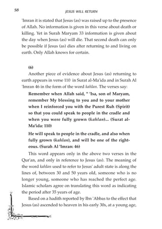 58                           JESUS WILL RETURN

     'Imran it is stated that Jesus (as) was raised up to the presence
     of Allah. No information is given in this verse about death or
     killing. Yet in Surah Maryam 33 information is given about
     the day when Jesus (as) will die. That second death can only
     be possible if Jesus (as) dies after returning to and living on
     earth. Only Allah knows for certain.


        (6)
        Another piece of evidence about Jesus (as) returning to
     earth appears in verse 110 in Surat al-Ma'ida and in Surah Al
     'Imran 46 in the form of the word kahlan. The verses say:
        Remember when Allah said, " 'Isa, son of Maryam,
        remember My blessing to you and to your mother
        when I reinforced you with the Purest Ruh (Spirit)
        so that you could speak to people in the cradle and
        when you were fully grown (kahlan)... (Surat al-
        Ma'ida: 110)
        He will speak to people in the cradle, and also when
        fully grown (kahlan), and will be one of the right-
        eous. (Surah Al 'Imran: 46)
        This word appears only in the above two verses in the
     Qur'an, and only in reference to Jesus (as). The meaning of
     the word kahlan used to refer to Jesus' adult state is along the
     lines of, between 30 and 50 years old, someone who is no
     longer young, someone who has reached the perfect age.
     Islamic scholars agree on translating this word as indicating
     the period after 35 years of age.
        Based on a hadith reported by Ibn 'Abbas to the effect that
     Jesus (as) ascended to heaven in his early 30s, at a young age,
 