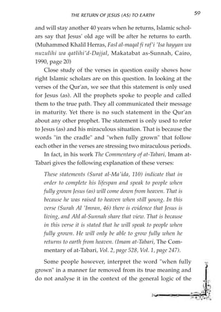THE RETURN OF JESUS (AS) TO EARTH                   59

and will stay another 40 years when he returns, Islamic schol-
ars say that Jesus' old age will be after he returns to earth.
(Muhammed Khalil Herras, Fasl al-maqal fi raf'i 'Isa hayyan wa
nuzulihi wa qatlihi'd-Dajjal, Makatabat as-Sunnah, Cairo,
1990, page 20)
    Close study of the verses in question easily shows how
right Islamic scholars are on this question. In looking at the
verses of the Qur'an, we see that this statement is only used
for Jesus (as). All the prophets spoke to people and called
them to the true path. They all communicated their message
in maturity. Yet there is no such statement in the Qur'an
about any other prophet. The statement is only used to refer
to Jesus (as) and his miraculous situation. That is because the
words "in the cradle" and "when fully grown" that follow
each other in the verses are stressing two miraculous periods.
    In fact, in his work The Commentary of at-Tabari, Imam at-
Tabari gives the following explanation of these verses:
   These statements (Surat al-Ma'ida, 110) indicate that in
   order to complete his lifespan and speak to people when
   fully grown Jesus (as) will come down from heaven. That is
   because he was raised to heaven when still young. In this
   verse (Surah Al 'Imran, 46) there is evidence that Jesus is
   living, and Ahl al-Sunnah share that view. That is because
   in this verse it is stated that he will speak to people when
   fully grown. He will only be able to grow fully when he
   returns to earth from heaven. (Imam at-Tabari, The Com-
   mentary of at-Tabari, Vol. 2, page 528, Vol. 1, page 247).
   Some people however, interpret the word "when fully
grown" in a manner far removed from its true meaning and
do not analyse it in the context of the general logic of the
 