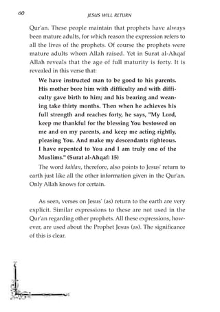 60                          JESUS WILL RETURN

     Qur'an. These people maintain that prophets have always
     been mature adults, for which reason the expression refers to
     all the lives of the prophets. Of course the prophets were
     mature adults whom Allah raised. Yet in Surat al-Ahqaf
     Allah reveals that the age of full maturity is forty. It is
     revealed in this verse that:
        We have instructed man to be good to his parents.
        His mother bore him with difficulty and with diffi-
        culty gave birth to him; and his bearing and wean-
        ing take thirty months. Then when he achieves his
        full strength and reaches forty, he says, "My Lord,
        keep me thankful for the blessing You bestowed on
        me and on my parents, and keep me acting rightly,
        pleasing You. And make my descendants righteous.
        I have repented to You and I am truly one of the
        Muslims." (Surat al-Ahqaf: 15)
         The word kahlan, therefore, also points to Jesus' return to
     earth just like all the other information given in the Qur'an.
     Only Allah knows for certain.

         As seen, verses on Jesus' (as) return to the earth are very
     explicit. Similar expressions to these are not used in the
     Qur'an regarding other prophets. All these expressions, how-
     ever, are used about the Prophet Jesus (as). The significance
     of this is clear.
 