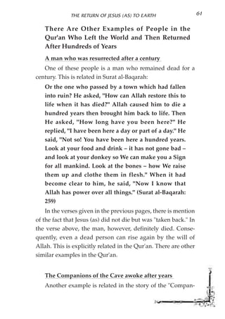 THE RETURN OF JESUS (AS) TO EARTH                    61

   There Are Other Examples of People in the
   Qur'an Who Left the World and Then Returned
   After Hundreds of Years
   A man who was resurrected after a century
   One of these people is a man who remained dead for a
century. This is related in Surat al-Baqarah:
   Or the one who passed by a town which had fallen
   into ruin? He asked, "How can Allah restore this to
   life when it has died?" Allah caused him to die a
   hundred years then brought him back to life. Then
   He asked, "How long have you been here?" He
   replied, "I have been here a day or part of a day." He
   said, "Not so! You have been here a hundred years.
   Look at your food and drink – it has not gone bad –
   and look at your donkey so We can make you a Sign
   for all mankind. Look at the bones – how We raise
   them up and clothe them in flesh." When it had
   become clear to him, he said, "Now I know that
   Allah has power over all things." (Surat al-Baqarah:
   259)
    In the verses given in the previous pages, there is mention
of the fact that Jesus (as) did not die but was "taken back." In
the verse above, the man, however, definitely died. Conse-
quently, even a dead person can rise again by the will of
Allah. This is explicitly related in the Qur'an. There are other
similar examples in the Qur'an.


   The Companions of the Cave awoke after years
   Another example is related in the story of the "Compan-
 