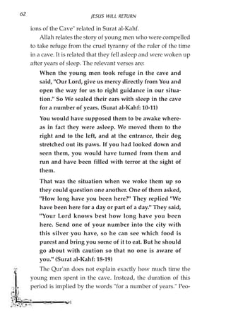 62                           JESUS WILL RETURN

     ions of the Cave" related in Surat al-Kahf.
         Allah relates the story of young men who were compelled
     to take refuge from the cruel tyranny of the ruler of the time
     in a cave. It is related that they fell asleep and were woken up
     after years of sleep. The relevant verses are:
        When the young men took refuge in the cave and
        said, "Our Lord, give us mercy directly from You and
        open the way for us to right guidance in our situa-
        tion." So We sealed their ears with sleep in the cave
        for a number of years. (Surat al-Kahf: 10-11)
        You would have supposed them to be awake where-
        as in fact they were asleep. We moved them to the
        right and to the left, and at the entrance, their dog
        stretched out its paws. If you had looked down and
        seen them, you would have turned from them and
        run and have been filled with terror at the sight of
        them.
        That was the situation when we woke them up so
        they could question one another. One of them asked,
        "How long have you been here?" They replied "We
        have been here for a day or part of a day." They said,
        "Your Lord knows best how long have you been
        here. Send one of your number into the city with
        this silver you have, so he can see which food is
        purest and bring you some of it to eat. But he should
        go about with caution so that no one is aware of
        you." (Surat al-Kahf: 18-19)
        The Qur'an does not explain exactly how much time the
     young men spent in the cave. Instead, the duration of this
     period is implied by the words "for a number of years." Peo-
 