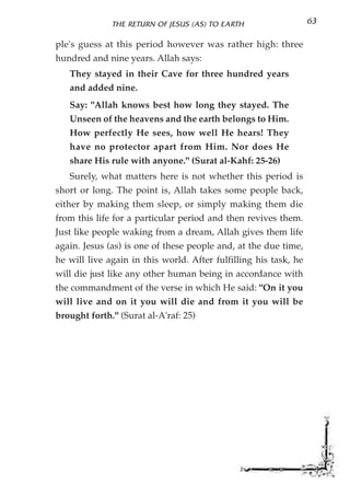 THE RETURN OF JESUS (AS) TO EARTH                   63

ple's guess at this period however was rather high: three
hundred and nine years. Allah says:
   They stayed in their Cave for three hundred years
   and added nine.
   Say: "Allah knows best how long they stayed. The
   Unseen of the heavens and the earth belongs to Him.
   How perfectly He sees, how well He hears! They
   have no protector apart from Him. Nor does He
   share His rule with anyone." (Surat al-Kahf: 25-26)
   Surely, what matters here is not whether this period is
short or long. The point is, Allah takes some people back,
either by making them sleep, or simply making them die
from this life for a particular period and then revives them.
Just like people waking from a dream, Allah gives them life
again. Jesus (as) is one of these people and, at the due time,
he will live again in this world. After fulfilling his task, he
will die just like any other human being in accordance with
the commandment of the verse in which He said: "On it you
will live and on it you will die and from it you will be
brought forth." (Surat al-A'raf: 25)
 