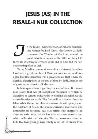 JESUS (AS) IN THE
RISALE-I NUR COLLECTION




I            n the Risale-i Nur collection, a Qur'anic commen-
             tary written by Said Nursi, also known as Bedi-
             uzzaman (the Wonder of the Age), one of the
             great Islamic scholars of the 20th century CE,
there are extensive references to the end of time and the sec-
ond coming of Jesus (as).
    Today Muslim communities embrace different thoughts.
However, a great number of Muslims from various cultures
agree that Bediuzzaman was a great scholar. That is why the
detailed descriptions of the end of time by Bediuzzaman are
of great importance for all Muslims.
    In his explanations regarding the end of time, Bediuzza-
man states that two philosophical movements, which he
described as serious endeavours to establish disbelief, would
cause disorder on earth. The first will be a covert threat to
Islam while the second class of movements will openly reject
the existence of Allah. The second current is materialist and
naturalist understandings that affirm that matter is an
absolute substance, which has existed since eternity and
which will exist until eternity. The two movements further
hold that living beings accidentally came into existence from
 