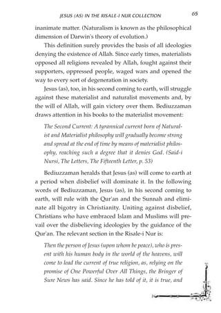 JESUS (AS) IN THE RISALE-I NUR COLLECTION                65

inanimate matter. (Naturalism is known as the philosophical
dimension of Darwin's theory of evolution.)
   This definition surely provides the basis of all ideologies
denying the existence of Allah. Since early times, materialists
opposed all religions revealed by Allah, fought against their
supporters, oppressed people, waged wars and opened the
way to every sort of degeneration in society.
   Jesus (as), too, in his second coming to earth, will struggle
against these materialist and naturalist movements and, by
the will of Allah, will gain victory over them. Bediuzzaman
draws attention in his books to the materialist movement:

   The Second Current: A tyrannical current born of Natural-
   ist and Materialist philosophy will gradually become strong
   and spread at the end of time by means of materialist philos-
   ophy, reaching such a degree that it denies God. (Said-i
   Nursi, The Letters, The Fifteenth Letter, p. 53)

    Bediuzzaman heralds that Jesus (as) will come to earth at
a period when disbelief will dominate it. In the following
words of Bediuzzaman, Jesus (as), in his second coming to
earth, will rule with the Qur'an and the Sunnah and elimi-
nate all bigotry in Christianity. Uniting against disbelief,
Christians who have embraced Islam and Muslims will pre-
vail over the disbelieving ideologies by the guidance of the
Qur'an. The relevant section in the Risale-i Nur is:

   Then the person of Jesus (upon whom be peace), who is pres-
   ent with his human body in the world of the heavens, will
   come to lead the current of true religion, as, relying on the
   promise of One Powerful Over All Things, the Bringer of
   Sure News has said. Since he has told of it, it is true, and
 