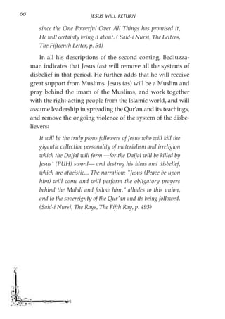 66                            JESUS WILL RETURN

        since the One Powerful Over All Things has promised it,
        He will certainly bring it about. ( Said-i Nursi, The Letters,
        The Fifteenth Letter, p. 54)
         In all his descriptions of the second coming, Bediuzza-
     man indicates that Jesus (as) will remove all the systems of
     disbelief in that period. He further adds that he will receive
     great support from Muslims. Jesus (as) will be a Muslim and
     pray behind the imam of the Muslims, and work together
     with the right-acting people from the Islamic world, and will
     assume leadership in spreading the Qur'an and its teachings,
     and remove the ongoing violence of the system of the disbe-
     lievers:
        It will be the truly pious followers of Jesus who will kill the
        gigantic collective personality of materialism and irreligion
        which the Dajjal will form —for the Dajjal will be killed by
        Jesus' (PUH) sword— and destroy his ideas and disbelief,
        which are atheistic... The narration: "Jesus (Peace be upon
        him) will come and will perform the obligatory prayers
        behind the Mahdi and follow him," alludes to this union,
        and to the sovereignty of the Qur'an and its being followed.
        (Said-i Nursi, The Rays, The Fifth Ray, p. 493)
 