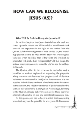 HOW CAN WE RECOGNISE
     JESUS (AS)?



   Who Will Be Able to Recognise Jesus (as)?
    In earlier chapters, that Jesus (as) did not die and was
raised up to the presence of Allah and that he will come back
to earth are explained in the light of the verses from the
Qur'an. After everything that has been said so far, the follow-
ing question occurs to one's mind: "How will we recognise
Jesus (as) when he comes back to the world and which of his
attributes will make him recognisable?" At this stage, the
unique sources we can refer to are the Qur'an and the authen-
tic Sunnah.
    The Qur'an, either in the verses or in particular stories,
provides us various explanations regarding the prophets.
Many common attributes of the prophets and of the true
believers are mentioned in the Qur'an. Furthermore, it is also
possible to find all the attributes of the believers in the verses.
In this context, the superior attributes of Jesus (as) related to
faith are also discernible in the Qur'an. Accordingly, referring
to the Qur'an, sincere believers can assess these superior
attributes observable on him and accordingly recognise him.
    At this point, one has to keep in mind that recognising
Jesus (as) may not be possible for everyone. Bediuzzaman
 