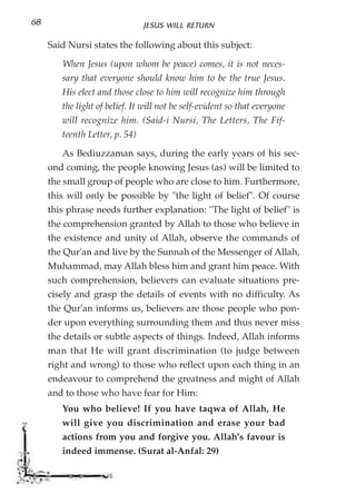 68                              JESUS WILL RETURN

     Said Nursi states the following about this subject:

        When Jesus (upon whom be peace) comes, it is not neces-
        sary that everyone should know him to be the true Jesus.
        His elect and those close to him will recognize him through
        the light of belief. It will not be self-evident so that everyone
        will recognize him. (Said-i Nursi, The Letters, The Fif-
        teenth Letter, p. 54)

        As Bediuzzaman says, during the early years of his sec-
     ond coming, the people knowing Jesus (as) will be limited to
     the small group of people who are close to him. Furthermore,
     this will only be possible by "the light of belief". Of course
     this phrase needs further explanation: "The light of belief" is
     the comprehension granted by Allah to those who believe in
     the existence and unity of Allah, observe the commands of
     the Qur'an and live by the Sunnah of the Messenger of Allah,
     Muhammad, may Allah bless him and grant him peace. With
     such comprehension, believers can evaluate situations pre-
     cisely and grasp the details of events with no difficulty. As
     the Qur'an informs us, believers are those people who pon-
     der upon everything surrounding them and thus never miss
     the details or subtle aspects of things. Indeed, Allah informs
     man that He will grant discrimination (to judge between
     right and wrong) to those who reflect upon each thing in an
     endeavour to comprehend the greatness and might of Allah
     and to those who have fear for Him:
        You who believe! If you have taqwa of Allah, He
        will give you discrimination and erase your bad
        actions from you and forgive you. Allah's favour is
        indeed immense. (Surat al-Anfal: 29)
 