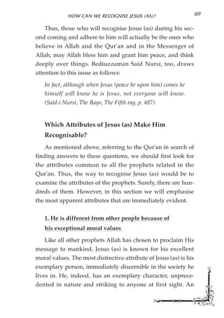 HOW CAN WE RECOGNISE JESUS (AS)?                       69

   Thus, those who will recognise Jesus (as) during his sec-
ond coming and adhere to him will actually be the ones who
believe in Allah and the Qur'an and in the Messenger of
Allah, may Allah bless him and grant him peace, and think
deeply over things. Bediuzzaman Said Nursi, too, draws
attention to this issue as follows:

   In fact, although when Jesus (peace be upon him) comes he
   himself will know he is Jesus, not everyone will know.
   (Said-i Nursi, The Rays, The Fifth ray, p. 487)


   Which Attributes of Jesus (as) Make Him
   Recognisable?
   As mentioned above, referring to the Qur'an in search of
finding answers to these questions, we should first look for
the attributes common to all the prophets related in the
Qur'an. Thus, the way to recognise Jesus (as) would be to
examine the attributes of the prophets. Surely, there are hun-
dreds of them. However, in this section we will emphasise
the most apparent attributes that are immediately evident.


   1. He is different from other people because of
   his exceptional moral values

   Like all other prophets Allah has chosen to proclaim His
message to mankind, Jesus (as) is known for his excellent
moral values. The most distinctive attribute of Jesus (as) is his
exemplary person, immediately discernible in the society he
lives in. He, indeed, has an exemplary character, unprece-
dented in nature and striking to anyone at first sight. An
 