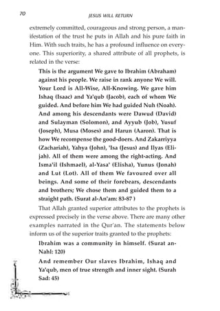 70                          JESUS WILL RETURN

     extremely committed, courageous and strong person, a man-
     ifestation of the trust he puts in Allah and his pure faith in
     Him. With such traits, he has a profound influence on every-
     one. This superiority, a shared attribute of all prophets, is
     related in the verse:
        This is the argument We gave to Ibrahim (Abraham)
        against his people. We raise in rank anyone We will.
        Your Lord is All-Wise, All-Knowing. We gave him
        Ishaq (Isaac) and Ya'qub (Jacob), each of whom We
        guided. And before him We had guided Nuh (Noah).
        And among his descendants were Dawud (David)
        and Sulayman (Solomon), and Ayyub (Job), Yusuf
        (Joseph), Musa (Moses) and Harun (Aaron). That is
        how We recompense the good-doers. And Zakarriyya
        (Zachariah), Yahya (John), 'Isa (Jesus) and Ilyas (Eli-
        jah). All of them were among the right-acting. And
        Isma'il (Ishmael), al-Yasa' (Elisha), Yunus (Jonah)
        and Lut (Lot). All of them We favoured over all
        beings. And some of their forebears, descendants
        and brothers; We chose them and guided them to a
        straight path. (Surat al-An'am: 83-87 )
         That Allah granted superior attributes to the prophets is
     expressed precisely in the verse above. There are many other
     examples narrated in the Qur'an. The statements below
     inform us of the superior traits granted to the prophets:
        Ibrahim was a community in himself. (Surat an-
        Nahl: 120)
        And remember Our slaves Ibrahim, Ishaq and
        Ya'qub, men of true strength and inner sight. (Surah
        Sad: 45)
 