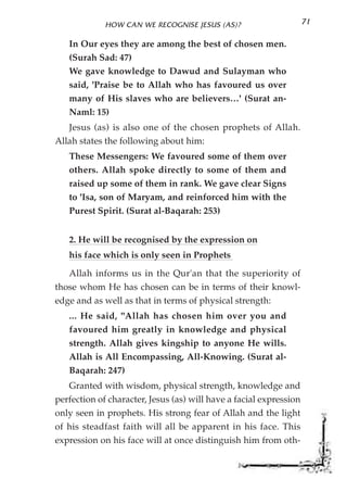 HOW CAN WE RECOGNISE JESUS (AS)?                       71

   In Our eyes they are among the best of chosen men.
   (Surah Sad: 47)
   We gave knowledge to Dawud and Sulayman who
   said, 'Praise be to Allah who has favoured us over
   many of His slaves who are believers…' (Surat an-
   Naml: 15)
   Jesus (as) is also one of the chosen prophets of Allah.
Allah states the following about him:
   These Messengers: We favoured some of them over
   others. Allah spoke directly to some of them and
   raised up some of them in rank. We gave clear Signs
   to 'Isa, son of Maryam, and reinforced him with the
   Purest Spirit. (Surat al-Baqarah: 253)


   2. He will be recognised by the expression on
   his face which is only seen in Prophets

   Allah informs us in the Qur'an that the superiority of
those whom He has chosen can be in terms of their knowl-
edge and as well as that in terms of physical strength:
   ... He said, "Allah has chosen him over you and
   favoured him greatly in knowledge and physical
   strength. Allah gives kingship to anyone He wills.
   Allah is All Encompassing, All-Knowing. (Surat al-
   Baqarah: 247)
   Granted with wisdom, physical strength, knowledge and
perfection of character, Jesus (as) will have a facial expression
only seen in prophets. His strong fear of Allah and the light
of his steadfast faith will all be apparent in his face. This
expression on his face will at once distinguish him from oth-
 