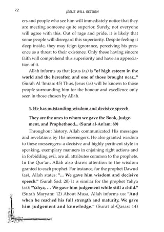 72                          JESUS WILL RETURN

     ers and people who see him will immediately notice that they
     are meeting someone quite superior. Surely, not everyone
     will agree with this. Out of rage and pride, it is likely that
     some people will disregard this superiority. Despite feeling it
     deep inside, they may feign ignorance, perceiving his pres-
     ence as a threat to their existence. Only those having sincere
     faith will comprehend this superiority and have an apprecia-
     tion of it.
         Allah informs us that Jesus (as) is "of high esteem in the
     world and the hereafter, and one of those brought near..."
     (Surah Al 'Imran: 45) Thus, Jesus (as) will be known to those
     people surrounding him for the honour and excellence only
     seen in those chosen by Allah.

        3. He has outstanding wisdom and decisive speech

        They are the ones to whom we gave the Book, Judge-
        ment, and Prophethood... (Surat al-An'am: 89)
         Throughout history, Allah communicated His messages
     and revelations by His messengers. He also granted wisdom
     to these messengers: a decisive and highly pertinent style in
     speaking, exemplary manners in enjoining right actions and
     in forbidding evil, are all attributes common to the prophets.
     In the Qur'an, Allah also draws attention to the wisdom
     granted to each prophet. For instance, for the prophet Dawud
     (as), Allah states: "... We gave him wisdom and decisive
     speech." (Surah Sad: 20) It is similar for the prophet Yahya
     (as): "Yahya, … We gave him judgement while still a child."
     (Surah Maryam: 12) About Musa, Allah informs us: "And
     when he reached his full strength and maturity, We gave
     him judgement and knowledge." (Surat al-Qasas: 14)
 