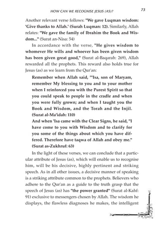 HOW CAN WE RECOGNISE JESUS (AS)?                     73

Another relevant verse follows: "We gave Luqman wisdom:
'Give thanks to Allah.' (Surah Luqman: 12). Similarly, Allah
relates: "We gave the family of Ibrahim the Book and Wis-
dom..." (Surat an-Nisa: 54)
    In accordance with the verse, "He gives wisdom to
whomever He wills and whoever has been given wisdom
has been given great good," (Surat al-Baqarah: 269), Allah
rewarded all the prophets. This reward also holds true for
Jesus (as) as we learn from the Qur'an:
   Remember when Allah said, '''Isa, son of Maryam,
   remember My blessing to you and to your mother
   when I reinforced you with the Purest Spirit so that
   you could speak to people in the cradle and when
   you were fully grown; and when I taught you the
   Book and Wisdom, and the Torah and the Injil.
   (Surat al-Ma'idah: 110)
   And when 'Isa came with the Clear Signs, he said, "I
   have come to you with Wisdom and to clarify for
   you some of the things about which you have dif-
   fered. Therefore have taqwa of Allah and obey me."
   (Surat as-Zukhruf: 63)
    In the light of these verses, we can conclude that a partic-
ular attribute of Jesus (as), which will enable us to recognise
him, will be his decisive, highly pertinent and striking
speech. As in all other issues, a decisive manner of speaking
is a striking attribute common to the prophets. Believers who
adhere to the Qur'an as a guide to the truth grasp that the
speech of Jesus (as) has "the power granted" (Surat al-Kahf:
91) exclusive to messengers chosen by Allah. The wisdom he
displays, the flawless diagnoses he makes, the intelligent
 