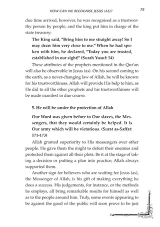 HOW CAN WE RECOGNISE JESUS (AS)?                       75

due time arrived, however, he was recognised as a trustwor-
thy person by people, and the king put him in charge of the
state treasury:
   The King said, "Bring him to me straight away! So I
   may draw him very close to me." When he had spo-
   ken with him, he declared, "Today you are trusted,
   established in our sight!" (Surah Yusuf: 54)
    These attributes of the prophets mentioned in the Qur'an
will also be observable in Jesus (as). On his second coming to
the earth, as a never-changing law of Allah, he will be known
for his trustworthiness. Allah will provide His help to him, as
He did to all the other prophets and his trustworthiness will
be made manifest in due course.

   5. He will be under the protection of Allah

   Our Word was given before to Our slaves, the Mes-
   sengers, that they would certainly be helped. It is
   Our army which will be victorious. (Surat as-Saffat:
   171-173)
    Allah granted superiority to His messengers over other
people. He gave them the might to defeat their enemies and
protected them against all their plots. Be it at the stage of tak-
ing a decision or putting a plan into practice, Allah always
supported them.
    Another sign for believers who are waiting for Jesus (as),
the Messenger of Allah, is his gift of making everything he
does a success. His judgements, for instance, or the methods
he employs, all bring remarkable results for himself as well
as to the people around him. Truly, some events appearing to
be against the good of the public will soon prove to be just
 