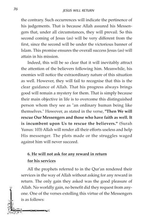76                           JESUS WILL RETURN

     the contrary. Such occurrences will indicate the pertinence of
     his judgements. That is because Allah assured his Messen-
     gers that, under all circumstances, they will prevail. So this
     second coming of Jesus (as) will be very different from the
     first, since the second will be under the victorious banner of
     Islam. This promise ensures the overall success Jesus (as) will
     attain in his mission.
         Indeed, this will be so clear that it will inevitably attract
     the attention of the believers following him. Meanwhile, his
     enemies will notice the extraordinary nature of this situation
     as well. However, they will fail to recognise that this is the
     clear guidance of Allah. That his progress always brings
     good will remain a mystery for them. That is simply because
     their main objective in life is to overcome this distinguished
     person whom they see as "an ordinary human being like
     themselves." However, as stated in the verse, "Then We will
     rescue Our Messengers and those who have faith as well. It
     is incumbent upon Us to rescue the believers." (Surah
     Yunus: 103) Allah will render all their efforts useless and help
     His messenger. The plots made or the struggles waged
     against him will never succeed.

        6. He will not ask for any reward in return
        for his services
         All the prophets referred to in the Qur'an rendered their
     services in the way of Allah without asking for any reward in
     return. The only gain they asked was the good pleasure of
     Allah. No worldly gain, no benefit did they request from any-
     one. One of the verses extolling this virtue of the Messengers
     is as follows:
 
