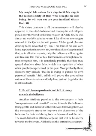 HOW CAN WE RECOGNISE JESUS (AS)?                        77

   My people! I do not ask for a wage for it. My wage is
   the responsibility of Him who brought me into
   being. So will you not use your intellect? (Surah
   Hud: 51)
    This virtue common to all the messengers will also be
apparent in Jesus (as). In his second coming, he will call peo-
ple all over the world to the true religion of Allah. Yet, he will
aim at no worldly gain in return. Like all other messengers
referred in the Qur'an, he will pursue Allah's good pleasure
desiring to be rewarded by Him. This trait of his will earn
him a reputation in society. Yet, one should also keep in mind
that, as in all other aspects, only the believers will recognise
and treasure this trait of his. Furthermore, although his ene-
mies recognise him, it is completely possible that they may
spread slanders about him, which is a repetition of what
other prophets experienced in the past. Most probably, these
slanders may include "that he is trying to pursue his own
personal benefit." Still, Allah will prove the groundless
nature of these slanders and help him, just as He guides him
in all his deeds.

   7. He will be compassionate and full of mercy
   towards the believers
    Another attribute peculiar to the messengers is their
"compassionate and merciful" nature towards the believers.
Being gentle and merciful to the believers following them, all
the messengers strove to improve the characters of the
believers for their well-being both in this world and the next.
The most distinctive attribute of Jesus (as) will be his mercy
towards the believers. Allah relates this attribute as exempli-
 