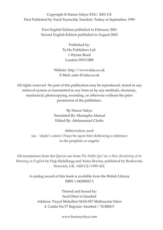 Copyright © Harun Yahya XXX/ 2001 CE
     First Published by Vural Yay›nc›l›k, ‹stanbul, Turkey in September, 1999

                First English Edition published in February 2001
                Second English Edition published in August 2003

                                  Published by:
                              Ta-Ha Publishers Ltd.
                                 1 Wynne Road
                                London SW9 OBB

                         Website: http://www.taha.co.uk
                           E-Mail: sales @ taha.co.uk

All rights reserved. No part of this publication may be reproduced, stored in any
    retrieval system or transmitted in any form or by any methods, electronic,
       mechanical, photocopying, recording, or otherwise without the prior
                           permission of the publishers.

                                By Harun Yahya
                        Translated By: Mustapha Ahmad
                         Edited By: Abdassamad Clarke

                                   Abbreviation used:
          (as - 'alayhi's-salam): Peace be upon him (following a reference
                               to the prophets or angels)



All translations from the Qur'an are from The Noble Qur'an: a New Rendering of its
Meaning in English by Hajj Abdalhaqq and Aisha Bewley, published by Bookwork,
                        Norwich, UK. 1420 CE/1999 AH.

        A catalog record of this book is available from the British Library
                                ISBN 1 84200022 5

                            Printed and bound by:
                            Secil Ofset in ‹stanbul
             Address: Yüzy›l Mahallesi MAS-SIT Matbaac›lar Sitesi
                4. Cadde No:77 Ba¤c›lar- ‹stanbul / TURKEY

                              www.harunyahya.com
 