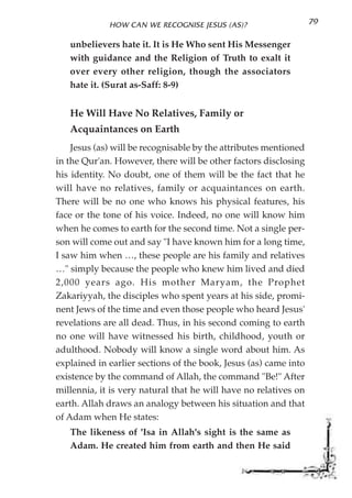 HOW CAN WE RECOGNISE JESUS (AS)?                     79

   unbelievers hate it. It is He Who sent His Messenger
   with guidance and the Religion of Truth to exalt it
   over every other religion, though the associators
   hate it. (Surat as-Saff: 8-9)


   He Will Have No Relatives, Family or
   Acquaintances on Earth
    Jesus (as) will be recognisable by the attributes mentioned
in the Qur'an. However, there will be other factors disclosing
his identity. No doubt, one of them will be the fact that he
will have no relatives, family or acquaintances on earth.
There will be no one who knows his physical features, his
face or the tone of his voice. Indeed, no one will know him
when he comes to earth for the second time. Not a single per-
son will come out and say "I have known him for a long time,
I saw him when …, these people are his family and relatives
…" simply because the people who knew him lived and died
2,000 years ago. His mother Maryam, the Prophet
Zakariyyah, the disciples who spent years at his side, promi-
nent Jews of the time and even those people who heard Jesus'
revelations are all dead. Thus, in his second coming to earth
no one will have witnessed his birth, childhood, youth or
adulthood. Nobody will know a single word about him. As
explained in earlier sections of the book, Jesus (as) came into
existence by the command of Allah, the command "Be!" After
millennia, it is very natural that he will have no relatives on
earth. Allah draws an analogy between his situation and that
of Adam when He states:
   The likeness of 'Isa in Allah's sight is the same as
   Adam. He created him from earth and then He said
 