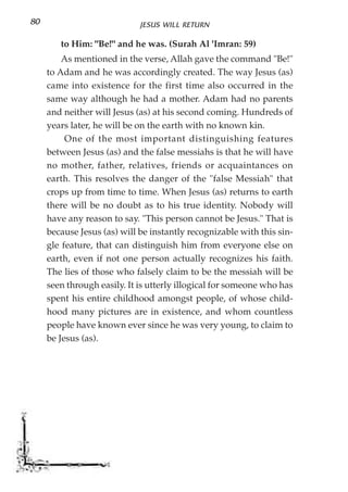 80                           JESUS WILL RETURN

        to Him: "Be!" and he was. (Surah Al 'Imran: 59)
         As mentioned in the verse, Allah gave the command "Be!"
     to Adam and he was accordingly created. The way Jesus (as)
     came into existence for the first time also occurred in the
     same way although he had a mother. Adam had no parents
     and neither will Jesus (as) at his second coming. Hundreds of
     years later, he will be on the earth with no known kin.
          One of the most important distinguishing features
     between Jesus (as) and the false messiahs is that he will have
     no mother, father, relatives, friends or acquaintances on
     earth. This resolves the danger of the "false Messiah" that
     crops up from time to time. When Jesus (as) returns to earth
     there will be no doubt as to his true identity. Nobody will
     have any reason to say. "This person cannot be Jesus." That is
     because Jesus (as) will be instantly recognizable with this sin-
     gle feature, that can distinguish him from everyone else on
     earth, even if not one person actually recognizes his faith.
     The lies of those who falsely claim to be the messiah will be
     seen through easily. It is utterly illogical for someone who has
     spent his entire childhood amongst people, of whose child-
     hood many pictures are in existence, and whom countless
     people have known ever since he was very young, to claim to
     be Jesus (as).
 