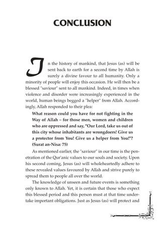 CONCLUSION




I            n the history of mankind, that Jesus (as) will be
             sent back to earth for a second time by Allah is
             surely a divine favour to all humanity. Only a
minority of people will enjoy this occasion. He will then be a
blessed "saviour" sent to all mankind. Indeed, in times when
violence and disorder were increasingly experienced in the
world, human beings begged a "helper" from Allah. Accord-
ingly, Allah responded to their plea:
   What reason could you have for not fighting in the
   Way of Allah – for those men, women and children
   who are oppressed and say, "Our Lord, take us out of
   this city whose inhabitants are wrongdoers! Give us
   a protector from You! Give us a helper from You!"?
   (Surat an-Nisa: 75)
    As mentioned earlier, the "saviour" in our time is the pen-
etration of the Qur'anic values to our souls and society. Upon
his second coming, Jesus (as) will wholeheartedly adhere to
these revealed values favoured by Allah and strive purely to
spread them to people all over the world.
    The knowledge of unseen and future events is something
only known to Allah. Yet, it is certain that those who expect
this blessed period and this person must at that time under-
take important obligations. Just as Jesus (as) will protect and
 