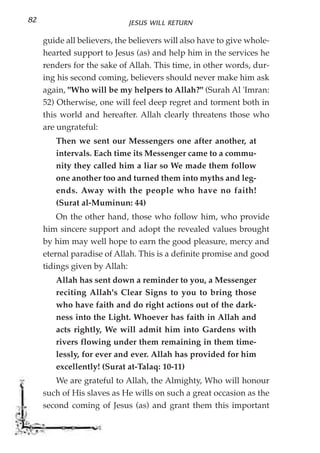 82                           JESUS WILL RETURN

     guide all believers, the believers will also have to give whole-
     hearted support to Jesus (as) and help him in the services he
     renders for the sake of Allah. This time, in other words, dur-
     ing his second coming, believers should never make him ask
     again, "Who will be my helpers to Allah?" (Surah Al 'Imran:
     52) Otherwise, one will feel deep regret and torment both in
     this world and hereafter. Allah clearly threatens those who
     are ungrateful:
        Then we sent our Messengers one after another, at
        intervals. Each time its Messenger came to a commu-
        nity they called him a liar so We made them follow
        one another too and turned them into myths and leg-
        ends. Away with the people who have no faith!
        (Surat al-Muminun: 44)
         On the other hand, those who follow him, who provide
     him sincere support and adopt the revealed values brought
     by him may well hope to earn the good pleasure, mercy and
     eternal paradise of Allah. This is a definite promise and good
     tidings given by Allah:
        Allah has sent down a reminder to you, a Messenger
        reciting Allah's Clear Signs to you to bring those
        who have faith and do right actions out of the dark-
        ness into the Light. Whoever has faith in Allah and
        acts rightly, We will admit him into Gardens with
        rivers flowing under them remaining in them time-
        lessly, for ever and ever. Allah has provided for him
        excellently! (Surat at-Talaq: 10-11)
        We are grateful to Allah, the Almighty, Who will honour
     such of His slaves as He wills on such a great occasion as the
     second coming of Jesus (as) and grant them this important
 