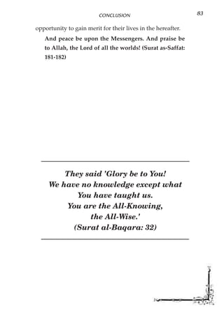 CONCLUSION                           83

opportunity to gain merit for their lives in the hereafter.
   And peace be upon the Messengers. And praise be
   to Allah, the Lord of all the worlds! (Surat as-Saffat:
   181-182)




         They said 'Glory be to You!
     We have no knowledge except what
            You have taught us.
          You are the All-Knowing,
                the All-Wise.'
           (Surat al-Baqara: 32)
 