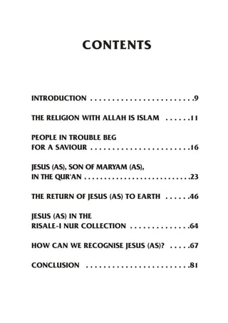 CONTENTS


INTRODUCTION . . . . . . . . . . . . . . . . . . . . . . . .9

THE RELIGION WITH ALLAH IS ISLAM . . . . . .11

PEOPLE IN TROUBLE BEG
FOR A SAVIOUR . . . . . . . . . . . . . . . . . . . . . . .16

JESUS (AS), SON OF MARYAM (AS),
IN THE QUR'AN . . . . . . . . . . . . . . . . . . . . . . . . . . .23

THE RETURN OF JESUS (AS) TO EARTH . . . . . .46

JESUS (AS) IN THE
RISALE-I NUR COLLECTION . . . . . . . . . . . . . .64

HOW CAN WE RECOGNISE JESUS (AS)? . . . . .67

CONCLUSION . . . . . . . . . . . . . . . . . . . . . . . .81
 