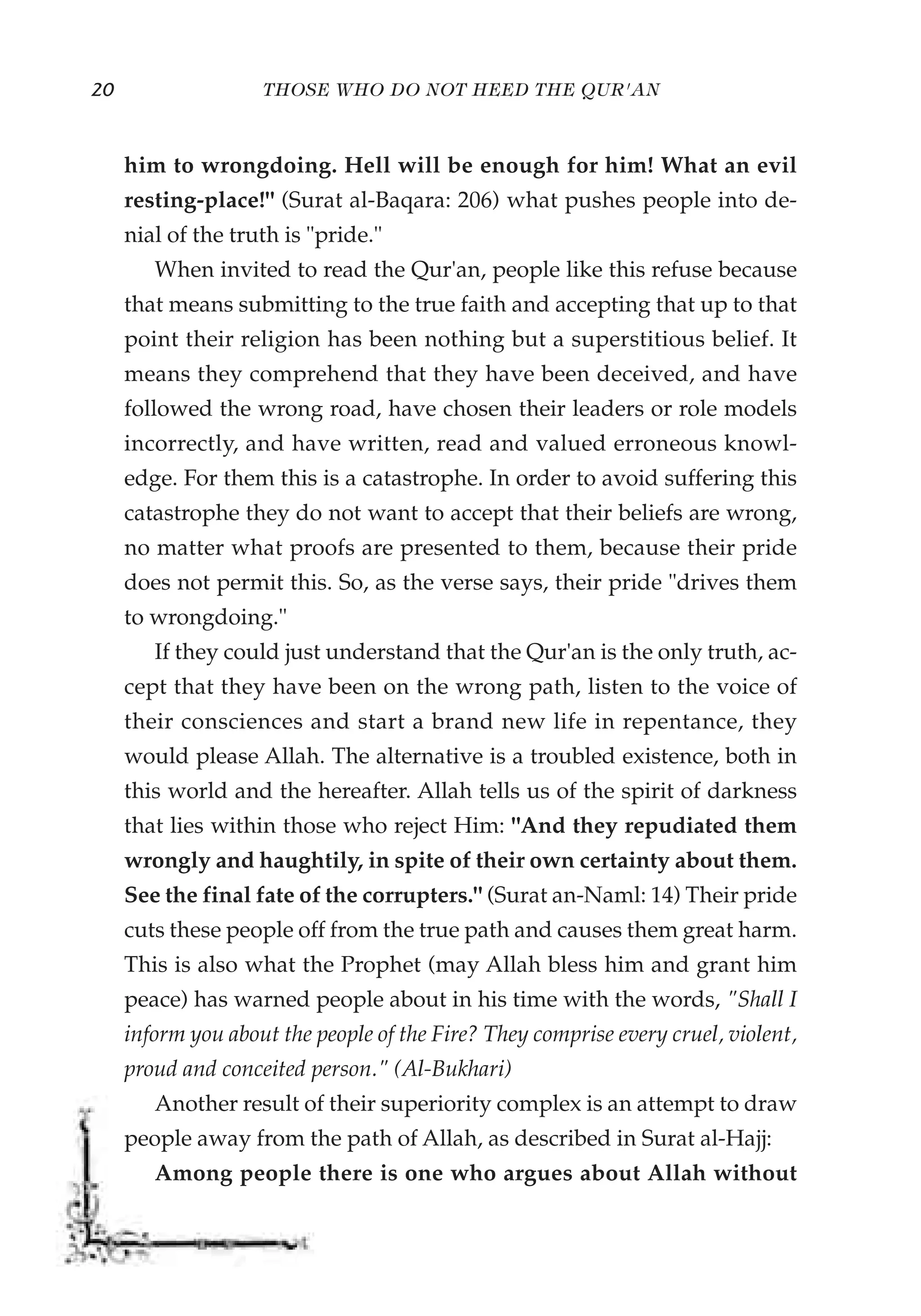 20                  THOSE WHO DO NOT HEED THE QUR'AN



     him to wrongdoing. Hell will be enough for him! What an evil
     resting-place!" (Surat al-Baqara: 206) what pushes people into de-
     nial of the truth is "pride."
        When invited to read the Qur'an, people like this refuse because
     that means submitting to the true faith and accepting that up to that
     point their religion has been nothing but a superstitious belief. It
     means they comprehend that they have been deceived, and have
     followed the wrong road, have chosen their leaders or role models
     incorrectly, and have written, read and valued erroneous knowl-
     edge. For them this is a catastrophe. In order to avoid suffering this
     catastrophe they do not want to accept that their beliefs are wrong,
     no matter what proofs are presented to them, because their pride
     does not permit this. So, as the verse says, their pride "drives them
     to wrongdoing."
        If they could just understand that the Qur'an is the only truth, ac-
     cept that they have been on the wrong path, listen to the voice of
     their consciences and start a brand new life in repentance, they
     would please Allah. The alternative is a troubled existence, both in
     this world and the hereafter. Allah tells us of the spirit of darkness
     that lies within those who reject Him: "And they repudiated them
     wrongly and haughtily, in spite of their own certainty about them.
     See the final fate of the corrupters." (Surat an-Naml: 14) Their pride
     cuts these people off from the true path and causes them great harm.
     This is also what the Prophet (may Allah bless him and grant him
     peace) has warned people about in his time with the words, "Shall I
     inform you about the people of the Fire? They comprise every cruel, violent,
     proud and conceited person." (Al-Bukhari)
        Another result of their superiority complex is an attempt to draw
     people away from the path of Allah, as described in Surat al-Hajj:
        Among people there is one who argues about Allah without
 