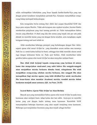 selalu melimpahkan keberkahan yang besar kepada hamba-hamba-Nya yang taat
dengan penuh kesadaran menjalankan perintah-Nya. Ketaatan menyebabkan orang-
orang hidup melimpah berkecukupan.
Kita mengetahui berita tentang Hari Akhir dari ucapan Rasulullah SAW dan
karya para sarjana Muslim. Tidak ada keraguan atas rujukan tersebut, literatur Hadits
memberikan penjelasan yang rinci tentang periode ini. Fakta menunjukkan bahwa
rincian yang diberikan 14 abad yang lalu dan semua yang terjadi satu per satu pada
dekade ini memiliki kaitan yang erat dengan berita tersebut, serta menghapus segala
keraguan tentang asal usul istilah ini.
Allah memberikan beberapa petunjuk yang berhubungan dengan Hari Akhir,
seperti ajaran nilai moral Al-Qur’an yang diamalkan secara meluas atau turunnya
Nabi Isa a.s untuk kedua kalinya ke bumi, sehingga kita tidak memiliki alasan untuk
ragu dengan kebenaran berita ini. Pada ayat berikut, Allah memberikan kabar
gembira bahwa ajaran nilai moral Al-Qur’an akan menyebar meliputi bumi:
Dan Allah telah berjanji kepada orang-orang yang beriman di antara
kamu dan mengerjakan amal-amal yang saleh bahwa Dia sungguh-sungguh
akan menjadikan mereka berkuasa dimuka bumi, sebagaimana Dia telah
menjadikan orang-orang sebelum mereka berkuasa, dan sungguh Dia akan
meneguhkan bagi mereka agama yang telah diridhai-Nya untuk mereka,dan
Dia benar-benar akan menukar (keadaan) mereka, sesudah mereka dalam
ketakutan menjadi aman sentausa. (QS. An-Nuur, 24:55)
Isyarat Bahwa Ajaran Nilai Al-Qur’an Akan Berlaku
Banyak ayat yang menunjukkan bahwa ajaran nilai moral Al-Qur’an pada masa
keemasan akan meliputi bumi, tahap kedua dari hari akhir. Ayat-ayat ini memiliki
kaitan yang erat dengan hadits tentang masa keemasan. Rasulullah SAW
menyampaikan beberapa fenomena yang akan terjadi menjelang masa keemasan.
Beberapa ayat menjelaskan fenomena yang akan terjadi sebagai berikut:
 