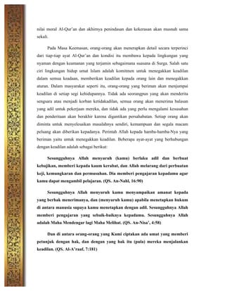nilai moral Al-Qur’an dan akhirnya penindasan dan kekerasan akan musnah sama
sekali.
Pada Masa Keemasan, orang-orang akan menerapkan detail secara terperinci
dari tiap-tiap ayat Al-Qur’an dan kondisi itu membawa kepada lingkungan yang
nyaman dengan keamanan yang terjamin sebagaimana suasana di Surga. Salah satu
ciri lingkungan hidup umat Islam adalah komitmen untuk menegakkan keadilan
dalam semua keadaan, memberikan keadilan kepada orang lain dan menegakkan
aturan. Dalam masyarakat seperti itu, orang-orang yang beriman akan menjumpai
keadilan di setiap segi kehidupannya. Tidak ada seorangpun yang akan menderita
sengsara atau menjadi korban ketidakadilan, semua orang akan menerima balasan
yang adil untuk pekerjaan mereka, dan tidak ada yang perlu mengalami kesusahan
dan penderitaan akan berakhir karena digantikan persahabatan. Setiap orang akan
diminta untuk menyelesaikan masalahnya sendiri, kemampuan dan segala macam
peluang akan diberikan kepadanya. Perintah Allah kepada hamba-hamba-Nya yang
beriman yaitu untuk menegakkan keadilan. Beberapa ayat-ayat yang berhubungan
dengan keadilan adalah sebagai berikut:
Sesungguhnya Allah menyuruh (kamu) berlaku adil dan berbuat
kebajikan, memberi kepada kaum kerabat, dan Allah melarang dari perbuatan
keji, kemungkaran dan permusuhan. Dia memberi pengajaran kepadamu agar
kamu dapat mengambil pelajaran. (QS. An-Nahl, 16:90)
Sesungguhnya Allah menyuruh kamu menyampaikan amanat kepada
yang berhak menerimanya, dan (menyuruh kamu) apabila menetapkan hukum
di antara manusia supaya kamu menetapkan dengan adil. Sesungguhnya Allah
memberi pengajaran yang sebaik-baiknya kepadamu. Sesungguhnya Allah
adalah Maha Mendengar lagi Maha Melihat. (QS. An-Nisa’, 4:58)
Dan di antara orang-orang yang Kami ciptakan ada umat yang memberi
petunjuk dengan hak, dan dengan yang hak itu (pula) mereka menjalankan
keadilan. (QS. Al-A’raaf, 7:181)
 