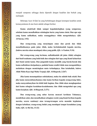 menjadi sempurna sehingga dunia dipenuhi dengan keadilan dan berkah yang
melimpah.
Beberapa Ayat Al-Qur’an yang berhubungan dengan ketetapan keadilan untuk
kemasyarakatan di atas bumi adalah sebagai berikut:
Kamu sekali-kali tidak sampai kepadakebajikan (yang sempurna),
sebelum kamu menafkahkan sebahagian harta yang kamu cintai. Dan apa saja
yang kamu nafkahkan, maka sesungguhnya Allah mengetahuinya. (QS.
Al‘Imran, 3:92)
Dan orang-orang yang menyimpan emas dan perak dan tidak
menafkahkannya pada jalan Allah, maka beritahukanlah kepada mereka,
(bahwa mereka akan mendapat) siksa yang pedih. (QS. A-Taubat, 9:34)
Hai orang-orang yang beriman, nafkahkanlah (di jalan Allah) sebagian
dari hasil usahamu yang baik-baik dan sebagian dari apa yang Kami keluarkan
dari bumi untuk kamu. Dan janganlah kamu memilih yang buruk-buruk lalu
kamu nafkahkan daripadanya, padahal kamu sendiri tidak mau mengambilnya
melainkan dengan memicingkan mata terhadapnya. Dan ketahuilah, bahwa
Allah Maha Kaya lagi Maha Terpuji. (QS. Al-Baqarah, 2:267)
Jika kamu menampakkan sedekah(mu), maka itu adalah baik sekali. Dan
jika kamu menyembunyikannya dan kamu berikan kepada orang-orang fakir,
maka menyembunyikan itu lebih baik bagimu. Dan Allah akan menghapuskan
dari kamu sebagian kesalahan-kesalahanmu; dan Allah mengetahui apa yang
kamu kerjakan. (QS. Al-Baqarah, 2:271)
Dan orang-orang yang sabar karena mencari keridaan Tuhannya,
mendirikan salat, dan menafkahkan sebagian rezeki yang Kami berikan kepada
mereka, secara sembunyi atau terang-terangan serta menolak kejahatan
dengan kebaikan; orang-orang itulah yang mendapat tempat kesudahan (yang
baik). (QS. Ar-Ra’du, 13:22)
 