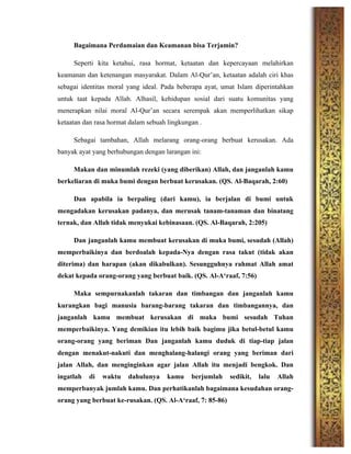 Bagaimana Perdamaian dan Keamanan bisa Terjamin?
Seperti kita ketahui, rasa hormat, ketaatan dan kepercayaan melahirkan
keamanan dan ketenangan masyarakat. Dalam Al-Qur’an, ketaatan adalah ciri khas
sebagai identitas moral yang ideal. Pada beberapa ayat, umat Islam diperintahkan
untuk taat kepada Allah. Alhasil, kehidupan sosial dari suatu komunitas yang
menerapkan nilai moral Al-Qur’an secara serempak akan memperlihatkan sikap
ketaatan dan rasa hormat dalam sebuah lingkungan .
Sebagai tambahan, Allah melarang orang-orang berbuat kerusakan. Ada
banyak ayat yang berhubungan dengan larangan ini:
Makan dan minumlah rezeki (yang diberikan) Allah, dan janganlah kamu
berkeliaran di muka bumi dengan berbuat kerusakan. (QS. Al-Baqarah, 2:60)
Dan apabila ia berpaling (dari kamu), ia berjalan di bumi untuk
mengadakan kerusakan padanya, dan merusak tanam-tanaman dan binatang
ternak, dan Allah tidak menyukai kebinasaan. (QS. Al-Baqarah, 2:205)
Dan janganlah kamu membuat kerusakan di muka bumi, sesudah (Allah)
memperbaikinya dan berdoalah kepada-Nya dengan rasa takut (tidak akan
diterima) dan harapan (akan dikabulkan). Sesungguhnya rahmat Allah amat
dekat kepada orang-orang yang berbuat baik. (QS. Al-A‘raaf, 7:56)
Maka sempurnakanlah takaran dan timbangan dan janganlah kamu
kurangkan bagi manusia barang-barang takaran dan timbangannya, dan
janganlah kamu membuat kerusakan di muka bumi sesudah Tuhan
memperbaikinya. Yang demikian itu lebih baik bagimu jika betul-betul kamu
orang-orang yang beriman Dan janganlah kamu duduk di tiap-tiap jalan
dengan menakut-nakuti dan menghalang-halangi orang yang beriman dari
jalan Allah, dan menginginkan agar jalan Allah itu menjadi bengkok. Dan
ingatlah di waktu dahulunya kamu berjumlah sedikit, lalu Allah
memperbanyak jumlah kamu. Dan perhatikanlah bagaimana kesudahan orang-
orang yang berbuat ke-rusakan. (QS. Al-A‘raaf, 7: 85-86)
 