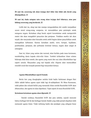Di saat ini, seseorang tak akan terjaga dari tidur dan tidak ada darah yang
ditumpahkan. 21
Di saat ini, tiada satupun satu orang akan terjaga dari tidurnya, atau pun
hidung seseorang yang berdarah. 22
Lebih dari itu, sikap taat dan mampu mengendalikan diri sendiri menjadikan
secara moral orang-orang sempurna, ini memudahkan para pemimpin untuk
mengurus negara. Ketiadaan sikap buruk seperti keserakahan untuk memperoleh
materi dan akan mengakhiri pencurian dan penipuan. Tindakan anarkis tak akan
terjadi, dan masyarakat akan berusaha untuk ambil bagian dalam penyelidikan untuk
menegakkan kebenaran. Karena ketiadaan anarki, teror, korupsi, kejahatan,
pembunuhan, penipuan, dan perbuatan kriminal lainnya, negara akan sangat di
untungkan.
Saat ini, Islam yang santun dan rasional, akan berlaku pada masa keemasan,
membimbing dunia kepada nilai-nilai Islam. Tembok kefanatikan Islam selama
beberapa abad akan runtuh, dan agama yang murni dan suci akan dikembalikan lagi
seperti semula. Masyarakat yang taat kepada nilai Alquran akan memecahkan
masalah sosial dan menjadi panutan bagi masyarakat lainnya.
Agama Dikembalikan seperti Semula
Berita lain yang diungkapkan melalui kitab hadits berkenaan dengan Hari
Akhir adalah bahwa agama sejati tidak lagi di-salahpahami. Di Masa Keemasan,
salah paham dan seluruh bid'ah yang memasuki Islam setelah Rasulullah SAW akan
dihancurkan, dan agama ini akan diperbarui. Tepat seperti di masa Rasulullah SAW,
Ketentuan-ketentuan agama akan dipenuhi. 23
Setelah wafatnya Rasulullah SAW dan para sahabat, sejarah mencatat
bahwa berbagai bid’ah dan berbagai bentuk ibadah yang tidak pernah diajarkan telah
memasuki agama Islam. Tidak terhitung hadits dan pendapat yang sebagian besar
 