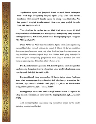 Tegakkanlah agama dan janganlah kamu berpecah belah tentangnya.
Amat berat bagi orang-orang musyrik agama yang kamu seru mereka
kepadanya. Allah menarik kepada agama itu orang yang dikehendaki-Nya
dan memberi petunjuk kepada (agama) -Nya orang yang kembali (kepada-
Nya). (QS. Asy-Syura, 42:13)
Yang demikian itu adalah karena Allah telah menurunkan Al Kitab
dengan membawa kebenaran; dan sesungguhnya orang-orang yang berselisih
tentang (kebenaran) Al Kitab itu, benar-benar dalam penyimpangan yang jauh.
(QS. Al-Baqarah, 2:176)
Dalam Al-Qur’an, Allah menyatakan bahwa Agama Islam adalah agama yang
memudahkan hidup, perintah ini jelas dan mudah di fahami. Al-Qur’an meletakkan
dasar mana yang benar dan mana yang salah, demikian juga sikap dan amalan apa
yang membawa seseorang kepada Surga atau Neraka. Fakta yang menunjukkan
bahwa Al Quran mengandung pengetahuan dasar yang di butuhkan oleh umat
manusia sepanjang masa ditekankan dalam beberapa ayat:
Dan Kami turunkan kepadamu Al Kitab (Al-Qur'an) untuk menjelaskan
segala sesuatu dan petunjuk serta rahmat dan kabar gembira bagi orang-orang
yang berserah diri. (QS. An-Nahl, 16:89)
Dan demikianlah Kami menurunkan Al-Qur'an dalam bahasa Arab, dan
Kami telah menerangkan dengan berulang kali di dalamnya sebahagian dari
ancaman, agar mereka bertakwa atau (agar) Al-Qur'an itu menimbulkan
pengajaran bagi mereka. (QS. Taahaa, 20:113)
Sesungguhnya telah Kami buatkan bagi manusia dalam Al- Qur'an ini
setiap macam perumpamaan supaya mereka dapat pelajaran. (QS. Az-Zumar,
39:27)
Allah memperingatkan yang orang yang menyatakan aturan mereka sendiri
atas nama agama sebagai berikut:
 