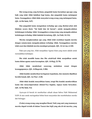 Hai orang-orang yang beriman, janganlah kamu haramkan apa-apa yang
baik yang telah Allah halalkan bagi kamu, dan janganlah kamu melampaui
batas. Sesungguhnya Allah tidak menyukai orang-orang yang melampaui batas.
(QS. Al-Ma’idah, 5:87)
Dan janganlah kamu mengatakan terhadap apa yang disebut-sebut oleh
lidahmu secara dusta "Ini halal dan ini haram", untuk mengada-adakan
kebohongan terhadap Allah. Sesungguhnya orang-orang yang mengada-adakan
kebohongan terhadap Allah tiadalah beruntung. (QS. An-Nahl, 16:116)
Mereka mengharamkan apa yang Allah telah rezekikan kepada mereka
dengan semata-mata mengada-adakan terhadap Allah. Sesungguhnya mereka
telah sesat dan tidaklah mereka mendapat petunjuk. (QS. Al-An’am, 6:140)
Pada ayat yang lain, Allah menjadikan Agama Islam yang murni adalah untuk
memudahkan kehidupan:
Dia telah memilih kamu dan Dia sekali-kali tidak menjadikan untuk
kamu dalam agama suatu kesempitan. (QS. Al-Hajj, 22:78)
Allah tidak membebani seseorang melainkan sesuai dengan
kesanggupannya. (QS. Al-Baqarah, 2:286)
Allah hendak memberikan keringanan kepadamu, dan manusia dijadikan
bersifat lemah. (QS. An-Nisa’, 4:28)
Allah tidak hendak menyulitkan kamu, tetapi Dia hendak membersihkan
kamu dan menyempurnakan nikmat-Nya bagimu, supaya kamu bersyukur.
(QS. Al-Ma’idah, 5:6)
Ayat-ayat di bawah ini memberikan sebuah alasan bahwa Nabi Muhammad
SAW di utus untuk meringankan beban berat masyarakat dan membebaskan mereka
dari belenggu:
(Yaitu) orang-orang yang mengikut Rasul, Nabi yang umi yang (namanya)
mereka dapati tertulis di dalam Taurat dan Injil yang ada di sisi mereka, yang
 