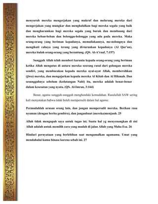 menyuruh mereka mengerjakan yang makruf dan melarang mereka dari
mengerjakan yang mungkar dan menghalalkan bagi mereka segala yang baik
dan mengharamkan bagi mereka segala yang buruk dan membuang dari
mereka beban-beban dan belenggu-belenggu yang ada pada mereka. Maka
orang-orang yang beriman kepadanya, memuliakannya, me-nolongnya dan
mengikuti cahaya yang terang yang di-turunkan kepadanya (Al Qur'an),
mereka itulah orang-orang yang beruntung. (QS. Al-A’raaf, 7:157)
Sungguh Allah telah memberi karunia kepada orang-orang yang beriman
ketika Allah mengutus di antara mereka seorang rasul dari golongan mereka
sendiri, yang membacakan kepada mereka ayat-ayat Allah, membersihkan
(jiwa) mereka, dan mengajarkan kepada mereka Al Kitab dan Al Hikmah. Dan
sesungguhnya sebelum (kedatangan Nabi) itu, mereka adalah benar-benar
dalam kesesatan yang nyata. (QS. Al-Imran, 3:164)
Benar, agama sungguh-sungguh menghendaki kemudahan. Rasulullah SAW sering
kali menyatakan bahwa tidak boleh mempersulit dalam hal agama:
Permudahlah urusan orang lain, dan jangan mempersulit mereka. Berikan rasa
nyaman (dengan berita gembira), dan janganbuat (mereka)menjauh. 25
Allah tidak mengupah saya untuk tugas ini. Suatu hal yg menyenangkan di sisi
Allah adalah untuk memilih cara yang mudah di jalan Allah yang Maha Esa. 26
Hindari pernyataan yang berlebihan saat mengamalkan agamamu. Umat yang
mendahului kamu binasa karena sebab ini. 27
	
  
	
  
	
  
	
  
	
  
	
  
 