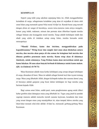 KESIMPULAN
Seperti yang telah yang saksikan sepanjang buku ini, Allah menggambarkan
keindahan di surga, sebagaimana keindahan yang akan di wujudkan di dunia oleh
umat Islam yang mematuhi ajaran Nilai moral Al-Qur’an. Rumah besar yang mewah
dengan aliran air sungai di bawahnya, secara terus-menerus mata airnya mengalir,
kamar yang indah, makanan, minum dan permata akan diberikan kepada mereka
sebagai balasan atas keunggulan moral mereka. Surga adalah kehidupan indah dan
abadi yang selalu di rindukan setiap orang Islam, mereka berusaha untuk
mencapainya:
“Masuki Firdaus, kamu dan isterimu, menggembirakan pada
kegembiraanmu.” Piring besar dan cangkir dari emas akan diedarkan antara
mereka, dan mereka akan punya di situ semua itu keinginan hati mereka dan
dimana gembira penemuan mata mereka. Kamu tetap akan di dalamnya
timelessly, untuk selamanya. Yang Firdaus kamu akan mewariskan untuk apa
kamu lakukan. Di sana akan banyak berbuah di dalamnya untuk kamu makan.
(QS. Az-Zukhruf, 43:70-73)
Masa Keemasan adalah masa ketika kehidupan yang serupa dengan kehidupan
di surga, dirasakan di bumi. Masa ini adalah sebagai bentuk kecil dan isyarat tentang
surga. Masa yang diberkahi Allah, dengan kelimpah-ruahan dan suasana damai yang
di bawanya adalah ganjaran yang besar dalam kehidupan ini bagi mereka yang
beriman kepada Allah.
Bagi semua umat Islam, sudah pasti, suatu penghormatan agung untuk diberi
kabar gembira akan datangnya masa yang diberkahi ini. Tugas yang jatuh ke pundak
segenap manusia adalah mencoba meraih suasana kejiwaan, kesadaran dan iman
yang sesuai dengan masa yang menakjubkan ini, akan tampak bahwa mereka yang
lekat-lekat menaati nilai-nilai akhlak Al-Qur’an, memasuki gerbang-gerbang Masa
Keemasan.
 