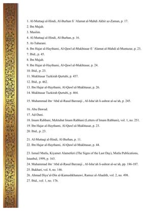 1. Al-Muttaqi al-Hindi, Al-Burhan fi `Alamat al-Mahdi Akhir az-Zaman, p. 17.
2. Ibn Majah.
3. Muslim.
4. Al-Muttaqi al-Hindi, Al-Burhan, p. 16.
5. At-Tabarani.
6. Ibn Hajar al-Haythami, Al-Qawl al-Mukhtasar fi `Alamat al-Mahdi al-Muntazar, p. 23.
7. Ibid., p. 45.
8. Ibn Majah.
9. Ibn Hajar al-Haythami, Al-Qawl al-Mukhtasar, p. 24.
10. Ibid., p. 23.
11. Mukhtasar Tazkirah Qurtubi, p. 457.
12. Ibid., p. 462.
13. Ibn Hajar al-Haythami, Al-Qawl al-Mukhtasar, p. 26.
14. Mukhtasar Tazkirah Qurtubi, p. 464.
15. Muhammad ibn ‘Abd al-Rasul Barzanji , Al-Isha‘ah li-ashrat al-sa‘ah, p. 245.
16. Abu Dawud.
17. Ad-Dani.
18. Imam Rabbani, Mektubat Imam Rabbani (Letters of Imam Rabbani), vol. 1, no. 251.
19. Ibn Hajar al-Haythami, Al-Qawl al-Mukhtasar, p. 23.
20. Ibid., p. 23.
21. Al-Muttaqi al-Hindi, Al-Burhan, p. 11.
22. Ibn Hajar al-Haythami, Al-Qawl al-Mukhtasar, p. 44.
23. Ismail Mutlu, Kiyamet Alametleri (The Signs of the Last Day), Mutlu Publications,
Istanbul, 1999, p. 163.
24. Muhammad ibn ‘Abd al-Rasul Barzanji , Al-Isha‘ah li-ashrat al-sa‘ah, pp. 186-187.
25. Bukhari, vol. 8, no. 146.
26. Ahmad Diya’al-Din al-Kamushkhanawi, Ramuz al-Ahadith, vol. 2, no. 498.
27. Ibid., vol. 1, no. 176.
	
  
 