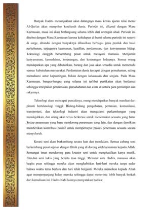 Banyak Hadits menunjukkan akan datangnya masa ketika ajaran nilai moral
Al-Qur'an akan menyebar keseluruh dunia. Periode ini, dikenal dengan Masa
Keemasan, masa ini akan berlangsung selama lebih dari setengah abad. Periode ini
disebut dengan Masa Keemasan karena kehidupan di bumi selama periode ini seperti
di surge, ditandai dengan banyaknya dihasilkan berbagai jenis produk dan hasil
perkebunan, terjaganya keamanan, keadilan, perdamaian, dan kenyamanan hidup.
Teknologi canggih berkembang pesat untuk melayani manusia. Menjamin
kenyamanan, kemudahan, kesenangan, dan ketenangan hidupnya. Semua orang
mendapatkan apa yang dibutuhkan, barang dan jasa akan tersedia untuk memenuhi
semua kebutuhan masyarakat. Perdamaian dunia tercapai dengan pemahaman, saling
memahami antar kepentingan, bukan dengan kekuasaan dan senjata. Pada Masa
Keemasan, bangsa-bangsa yang selama ini terlibat pertikaian akan berdamai
sehingga terciptalah perdamaian, persahabatan dan cinta di antara para pemimpin dan
rakyatnya.
Teknologi akan mencapai puncaknya, orang mendapatkan banyak manfaat dari
piranti berteknologi tinggi. Bidang-bidang pengobatan, pertanian, komunikasi,
transportasi, dan teknologi industri akan mengalami perkembangan yang
menakjubkan, dan orang akan terus berkreasi untuk menemukan sesuatu yang baru.
Setiap penemuan yang baru mendorong penemuan yang lain, dan dengan demikian
memberikan kontribusi positif untuk mempercepat proses penemuan sesuatu secara
menyeluruh.
Kreasi seni akan berkembang secara luas dan mendalam. Semua cabang seni
berkembang pesat sejalan dengan fitrah yang di dorong oleh keimanan kepada Allah.
Semangat iman mendorong para kreator seni untuk menghasilkan karya musik,
film,dan seni lukis yang bercita rasa tinggi. Menurut satu Hadits, manusia akan
begitu puas sehingga mereka akan menghabiskan hari-hari mereka tanpa sadar
bahwa waktu terus berlalu dan hari telah berganti. Mereka memohon kepada Allah
agar memperpanjang hidup mereka sehingga dapat menerima lebih banyak berkah
dari kemuliaan ini. Hadits Nabi lainnya menyatakan bahwa:
 