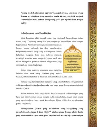 “Orang muda berkeinginan agar mereka cepat dewasa, sementara orang
dewasa berkeinginan akan senantiasa muda. Orang yang baik menjadi
semakin lebih baik, bahkan orang-orang jahat pun diperlakukan dengan
baik”. 1
Keberlimpahan yang Menakjubkan
Masa Keemasan akan menjadi masa yang melimpah berkecukupan untuk
semua orang. Tiap-orang orang akan puas dengan apa yang didapat sesuai dengan
keperluannya. Penemuan teknologi pertanian menjadikan
barang- barang melimpah dan akan menghapuskan
kelaparan selamanya. Setiap orang akan terpenuhi semua
kebutuhan hidupnya. Bumi akan melayani manusia,
teknologi pertanian akan mengarah kepada salah satu
teknik peningkatan produksi tanaman dengan hasil yang
melimpah dan ramah lingkungan.
Setiap orang percaya, seseorang akan menerima
imbalan besar untuk setiap kebaikan yang mereka
lakukan, imbalan kebaikan di dunia dan imbalan kebaikan akhirat kelak.
Karunia yang berlimpah akan mencapai setiap sendi kehidupan sebagai rahmat
Allah yang akan diberikan kepada mereka yang hidup sesuai dengan ajaran nilai-nilai
moral Al-Qur’an.
Setiap perbuatan baik yang mereka lakukan menjadi ke-beruntungan yang
besar dan pasti kembali kepada mereka. Allah menjelaskan, dengan iman, orang
yang membelanjakan harta untuk kepentingan dijalan Allah akan mendapatkan
pahala yang besar:
Perumpamaan (nafkah yang dikeluarkan oleh) orang-orang yang
menafkahkan hartanya di jalan Allah[166]
adalah serupa dengan sebutir benih
yang menumbuhkan tujuh bulir, pada tiap-tiap bulir seratus biji. Allah melipat
 