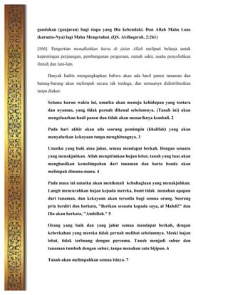 gandakan (ganjaran) bagi siapa yang Dia kehendaki. Dan Allah Maha Luas
(karunia-Nya) lagi Maha Mengetahui. (QS. Al-Baqarah, 2:261)
[166]. Pengertian menafkahkan harta di jalan Allah meliputi belanja untuk
kepentingan perjuangan, pembangunan perguruan, rumah sakit, usaha penyelidikan
ilmiah dan lain-lain.
Banyak hadits mengungkapkan bahwa akan ada hasil panen tanaman dan
barang-barang akan melimpah secara tak terduga, dan semuanya didistribusikan
tanpa diukur:
Selama kurun waktu ini, umatku akan menuju kehidupan yang tentara
dan nyaman, yang tidak pernah dikenal sebelumnya. (Tanah ini) akan
mengeluarkan hasil panen dan tidak akan menariknya kembali. 2
Pada hari akhir akan ada seorang pemimpin (khalifah) yang akan
menyalurkan kekayaan tanpa menghitungnya. 3
Umatku yang baik atau jahat, semua mendapat berkah. Dengan sesuatu
yang menakjubkan. Allah mengirimkan hujan lebat, tanah yang luas akan
menghasilkan kemelimpahan dari tanaman dan harta benda akan
melimpah dimana-mana. 4
Pada masa ini umatku akan menikmati kebahagiaan yang menakjubkan.
Langit mencurahkan hujan kepada mereka, bumi tidak menahan apapun
dari tanaman, dan kekayaan akan tersedia bagi semua orang. Seorang
pria berdiri dan berkata, "Berikan sesuatu kepada saya, al Mahdi!" dan
Dia akan berkata, "Ambillah." 5
Orang yang baik dan yang jahat semua mendapat berkah, dengan
keberkahan yang mereka tidak pernah melihat sebelumnya. Meski hujan
lebat, tidak terbuang dengan percuma. Tanah menjadi subur dan
tanaman tumbuh dengan subur, tanpa menahan satu bijipun. 6
Tanah akan melimpahkan semua isinya. 7
 