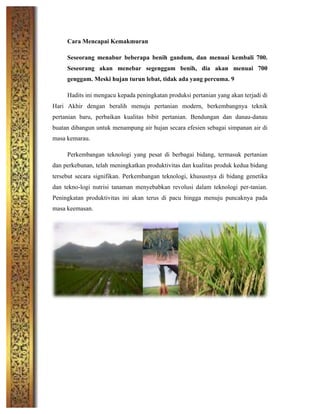 Cara Mencapai Kemakmuran
Seseorang menabur beberapa benih gandum, dan menuai kembali 700.
Seseorang akan menebar segenggam benih, dia akan menuai 700
genggam. Meski hujan turun lebat, tidak ada yang percuma. 9
Hadits ini mengacu kepada peningkatan produksi pertanian yang akan terjadi di
Hari Akhir dengan beralih menuju pertanian modern, berkembangnya teknik
pertanian baru, perbaikan kualitas bibit pertanian. Bendungan dan danau-danau
buatan dibangun untuk menampung air hujan secara efesien sebagai simpanan air di
masa kemarau.
Perkembangan teknologi yang pesat di berbagai bidang, termasuk pertanian
dan perkebunan, telah meningkatkan produktivitas dan kualitas produk kedua bidang
tersebut secara signifikan. Perkembangan teknologi, khususnya di bidang genetika
dan tekno-logi nutrisi tanaman menyebabkan revolusi dalam teknologi per-tanian.
Peningkatan produktivitas ini akan terus di pacu hingga menuju puncaknya pada
masa keemasan.
	
  
	
  
	
  
	
  
	
  
	
  
	
  
	
  
	
  
	
  
 