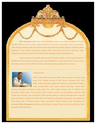 Masa Keemasan adalah masa ketika kehidupan yang serupa dengan kehidupan di Surga,
dirasakan di bumi. Masa ini adalah sebagai bentuk kecil dan isyarat tentang Surga. Masa yang diberkahi
Allah dengan kelimpah-ruahan dan suasana damai yang di bawanya adalah ganjaran yang besar dalam
kehidupan ini bagi mereka yang beriman kepada Allah. Bagi semua umat Islam, sudah pasti, suatu
penghormatan agung untuk diberi kabar gembira akan datangnya masa yang diberkahi ini.
Tugas yang jatuh ke pundak segenap manusia adalah mencoba meraih suasana kejiwaan,
kesadaran dan iman yang sesuai dengan masa yang menakjubkan ini, akan tampak bahwa mereka yang
lekat-lekat menaati nilai-nilai akhlak Al Quran, memasuki gerbang-gerbang Masa Keemasan.
__________________________________________________________________________________
Tentang Penulis
Harun Yahya adalah nama pena Adnan Oktar yang lahir di Ankara pada
tahun 1956. Sebagai seorang da'i dan ilmuwan terkemuka asal Turki,
beliau sangat menjunjung tinggi nilai akhlaq dan mengabdikan hidupnya
untuk mendakwahkan ajaran agama kepada masyarakat. Adnan Oktar
memulai perjuangan intelektualnya pada tahun 1979, yakni ketika menuntut ilmu di Akademi Seni,
Universitas Mimar Sinan. Karya-karyanya telah menjadi inspirasi bagi kebangkitan pemikiran bagi
banyak kaum Muslimin, dan non-Muslim. Beliau pernah datang ke Indonesia beberapa tahun yang lalu
dalam Konferensi Cendikiawan Muslim Dunia dan melihat perkembangan pemahaman dan pelaksanaan
Islam makin kuat di Indonesia. Harun Yahya menyatakan, Muslim Indonesia agar menyiapkan diri
menjemput Masa Keemasan yang datang sepuluh tahun ke depan. Dengan karya-karyanya Harun Yahya
mengajak kepada kebenaran.
	
  
 