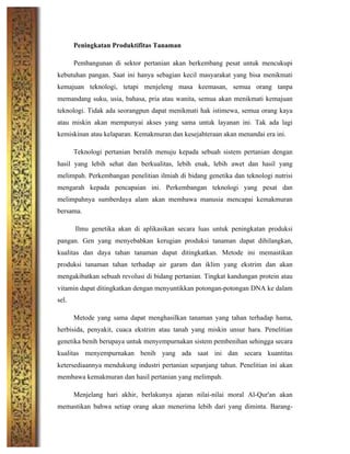 Peningkatan Produktifitas Tanaman
Pembangunan di sektor pertanian akan berkembang pesat untuk mencukupi
kebutuhan pangan. Saat ini hanya sebagian kecil masyarakat yang bisa menikmati
kemajuan teknologi, tetapi menjeleng masa keemasan, semua orang tanpa
memandang suku, usia, bahasa, pria atau wanita, semua akan menikmati kemajuan
teknologi. Tidak ada seorangpun dapat menikmati hak istimewa, semua orang kaya
atau miskin akan mempunyai akses yang sama untuk layanan ini. Tak ada lagi
kemiskinan atau kelaparan. Kemakmuran dan kesejahteraan akan menandai era ini.
Teknologi pertanian beralih menuju kepada sebuah sistem pertanian dengan
hasil yang lebih sehat dan berkualitas, lebih enak, lebih awet dan hasil yang
melimpah. Perkembangan penelitian ilmiah di bidang genetika dan teknologi nutrisi
mengarah kepada pencapaian ini. Perkembangan teknologi yang pesat dan
melimpahnya sumberdaya alam akan membawa manusia mencapai kemakmuran
bersama.
Ilmu genetika akan di aplikasikan secara luas untuk peningkatan produksi
pangan. Gen yang menyebabkan kerugian produksi tanaman dapat dihilangkan,
kualitas dan daya tahan tanaman dapat ditingkatkan. Metode ini memastikan
produksi tanaman tahan terhadap air garam dan iklim yang ekstrim dan akan
mengakibatkan sebuah revolusi di bidang pertanian. Tingkat kandungan protein atau
vitamin dapat ditingkatkan dengan menyuntikkan potongan-potongan DNA ke dalam
sel.
Metode yang sama dapat menghasilkan tanaman yang tahan terhadap hama,
herbisida, penyakit, cuaca ekstrim atau tanah yang miskin unsur hara. Penelitian
genetika benih berupaya untuk menyempurnakan sistem pembenihan sehingga secara
kualitas menyempurnakan benih yang ada saat ini dan secara kuantitas
ketersediaannya mendukung industri pertanian sepanjang tahun. Penelitian ini akan
membawa kemakmuran dan hasil pertanian yang melimpah.
Menjelang hari akhir, berlakunya ajaran nilai-nilai moral Al-Qur'an akan
memastikan bahwa setiap orang akan menerima lebih dari yang diminta. Barang-
 